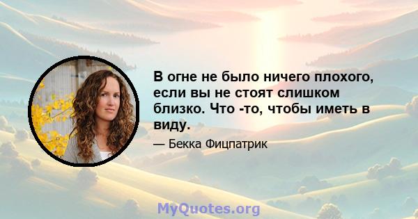 В огне не было ничего плохого, если вы не стоят слишком близко. Что -то, чтобы иметь в виду.