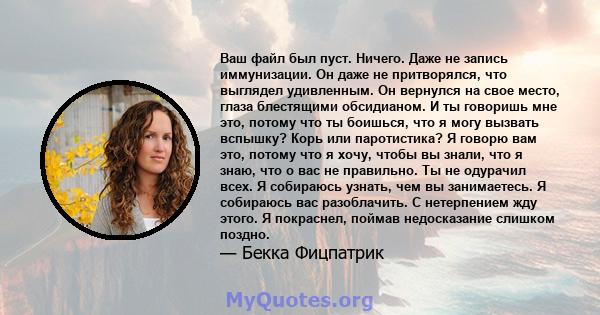 Ваш файл был пуст. Ничего. Даже не запись иммунизации. Он даже не притворялся, что выглядел удивленным. Он вернулся на свое место, глаза блестящими обсидианом. И ты говоришь мне это, потому что ты боишься, что я могу