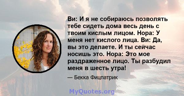 Ви: И я не собираюсь позволять тебе сидеть дома весь день с твоим кислым лицом. Нора: У меня нет кислого лица. Ви: Да, вы это делаете. И ты сейчас носишь это. Нора: Это мое раздраженное лицо. Ты разбудил меня в шесть