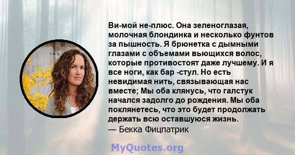 Ви-мой не-плюс. Она зеленоглазая, молочная блондинка и несколько фунтов за пышность. Я брюнетка с дымными глазами с объемами вьющихся волос, которые противостоят даже лучшему. И я все ноги, как бар -стул. Но есть