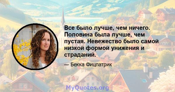 Все было лучше, чем ничего. Половина была лучше, чем пустая. Невежество было самой низкой формой унижения и страданий.