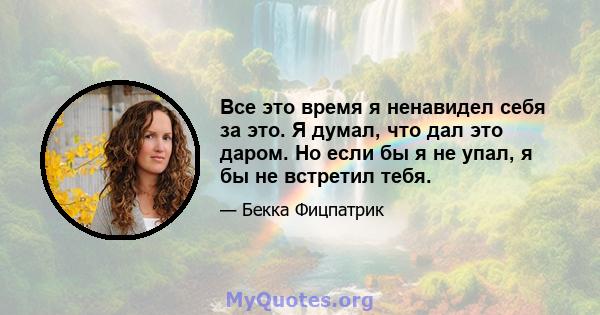 Все это время я ненавидел себя за это. Я думал, что дал это даром. Но если бы я не упал, я бы не встретил тебя.