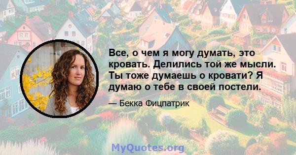 Все, о чем я могу думать, это кровать. Делились той же мысли. Ты тоже думаешь о кровати? Я думаю о тебе в своей постели.