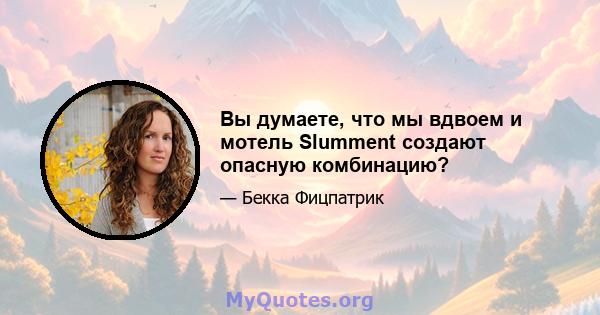 Вы думаете, что мы вдвоем и мотель Slumment создают опасную комбинацию?