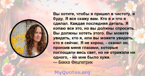 Вы хотите, чтобы я пришел в чистоту, я буду. Я все скажу вам. Кто я и что я сделал. Каждая последняя деталь. Я копаю все это, но вы должны спросить. Вы должны хотеть этого. Вы можете увидеть, кто я, или вы можете