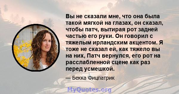 Вы не сказали мне, что она была такой мягкой на глазах, он сказал, чтобы патч, вытирая рот задней частью его руки. Он говорил с тяжелым ирландским акцентом. Я тоже не сказал ей, как тяжело вы на них, Патч вернулся, его