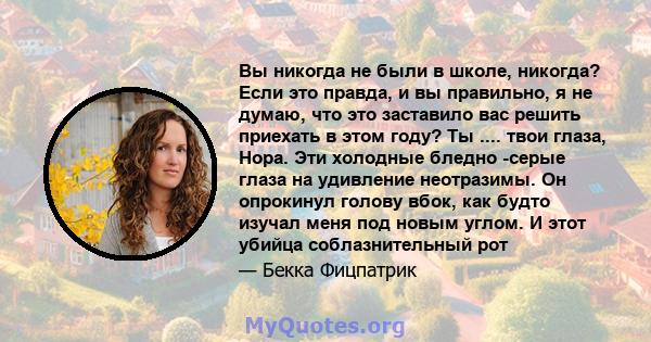 Вы никогда не были в школе, никогда? Если это правда, и вы правильно, я не думаю, что это заставило вас решить приехать в этом году? Ты .... твои глаза, Нора. Эти холодные бледно -серые глаза на удивление неотразимы. Он 