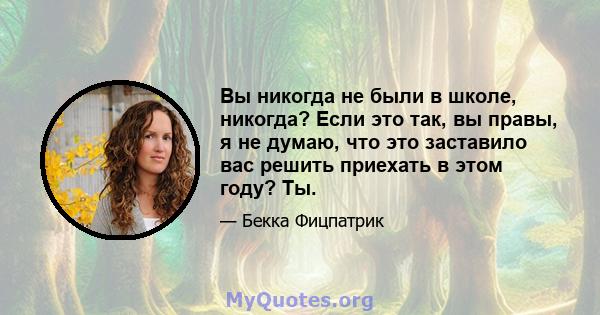 Вы никогда не были в школе, никогда? Если это так, вы правы, я не думаю, что это заставило вас решить приехать в этом году? Ты.