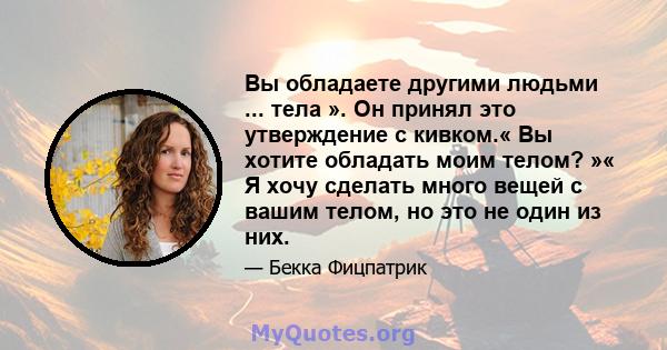 Вы обладаете другими людьми ... тела ». Он принял это утверждение с кивком.« Вы хотите обладать моим телом? »« Я хочу сделать много вещей с вашим телом, но это не один из них.