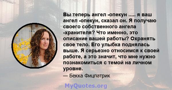 Вы теперь ангел -опекун ..... я ваш ангел -опекун, сказал он. Я получаю своего собственного ангела -хранителя? Что именно, это описание вашей работы? Охранять свое тело. Его улыбка поднялась выше. Я серьезно относимся к 