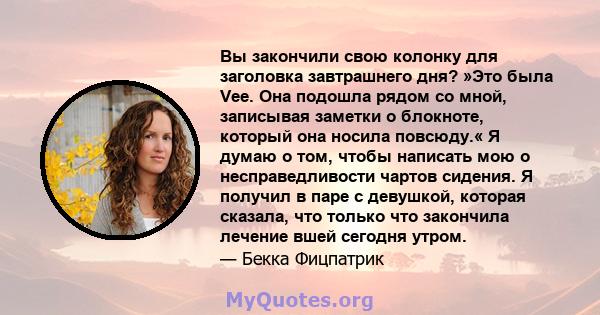 Вы закончили свою колонку для заголовка завтрашнего дня? »Это была Vee. Она подошла рядом со мной, записывая заметки о блокноте, который она носила повсюду.« Я думаю о том, чтобы написать мою о несправедливости чартов