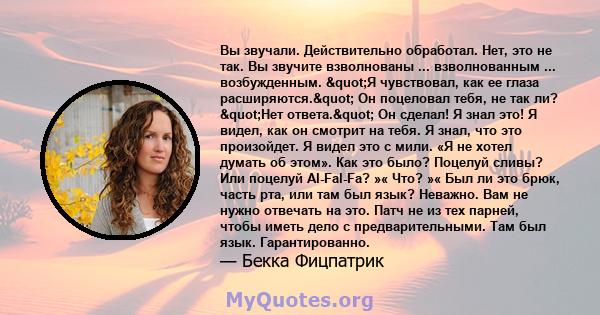 Вы звучали. Действительно обработал. Нет, это не так. Вы звучите взволнованы ... взволнованным ... возбужденным. "Я чувствовал, как ее глаза расширяются." Он поцеловал тебя, не так ли? "Нет ответа."