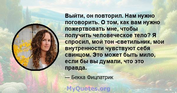 Выйти, он повторил. Нам нужно поговорить. О том, как вам нужно пожертвовать мне, чтобы получить человеческое тело? Я спросил, мой тон -светильник, мои внутренности чувствуют себя свинцом. Это может быть мило, если бы вы 