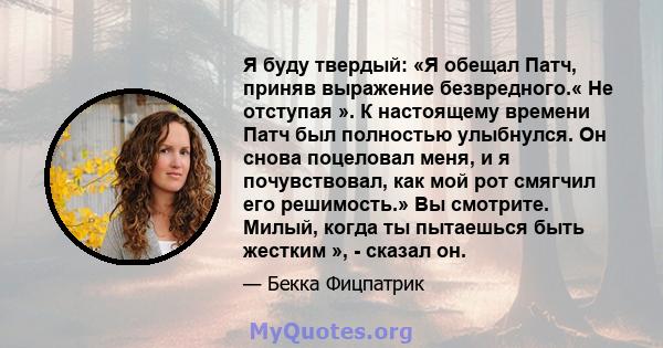 Я буду твердый: «Я обещал Патч, приняв выражение безвредного.« Не отступая ». К настоящему времени Патч был полностью улыбнулся. Он снова поцеловал меня, и я почувствовал, как мой рот смягчил его решимость.» Вы