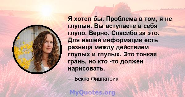 Я хотел бы. Проблема в том, я не глупый. Вы вступаете в себя глупо. Верно. Спасибо за это. Для вашей информации есть разница между действием глупых и глупых. Это тонкая грань, но кто -то должен нарисовать.