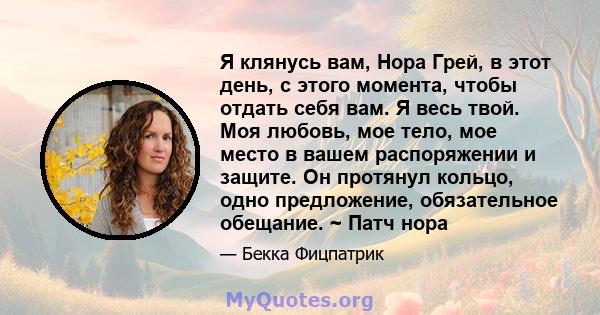 Я клянусь вам, Нора Грей, в этот день, с этого момента, чтобы отдать себя вам. Я весь твой. Моя любовь, мое тело, мое место в вашем распоряжении и защите. Он протянул кольцо, одно предложение, обязательное обещание. ~