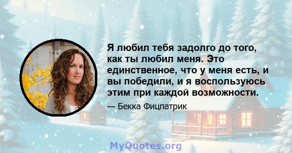 Я любил тебя задолго до того, как ты любил меня. Это единственное, что у меня есть, и вы победили, и я воспользуюсь этим при каждой возможности.