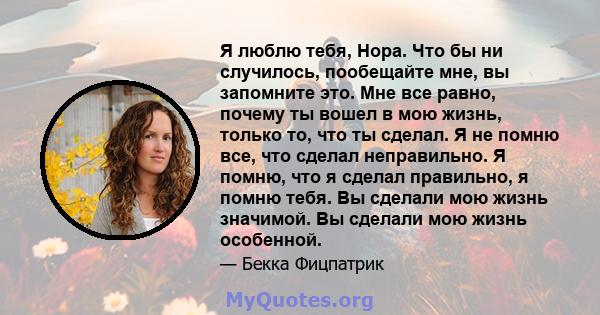 Я люблю тебя, Нора. Что бы ни случилось, пообещайте мне, вы запомните это. Мне все равно, почему ты вошел в мою жизнь, только то, что ты сделал. Я не помню все, что сделал неправильно. Я помню, что я сделал правильно, я 