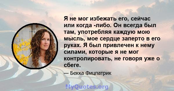 Я не мог избежать его, сейчас или когда -либо. Он всегда был там, употребляя каждую мою мысль, мое сердце заперто в его руках. Я был привлечен к нему силами, которые я не мог контролировать, не говоря уже о сбеге.