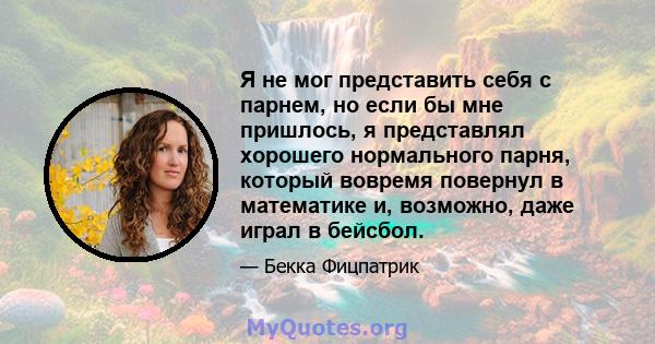 Я не мог представить себя с парнем, но если бы мне пришлось, я представлял хорошего нормального парня, который вовремя повернул в математике и, возможно, даже играл в бейсбол.