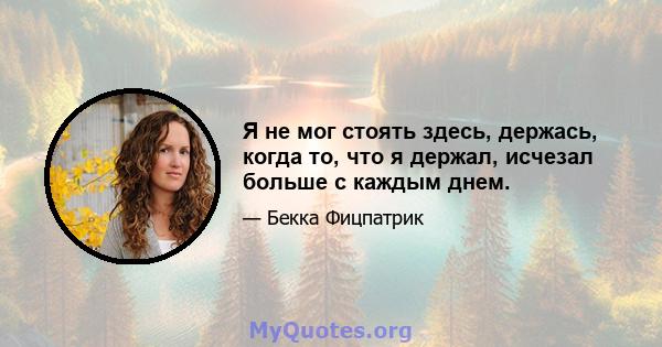 Я не мог стоять здесь, держась, когда то, что я держал, исчезал больше с каждым днем.