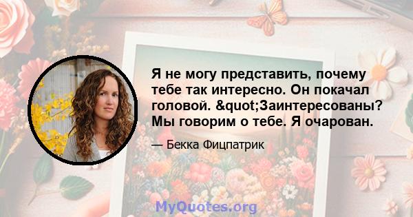 Я не могу представить, почему тебе так интересно. Он покачал головой. "Заинтересованы? Мы говорим о тебе. Я очарован.