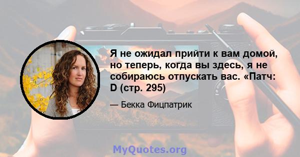 Я не ожидал прийти к вам домой, но теперь, когда вы здесь, я не собираюсь отпускать вас. «Патч: D (стр. 295)