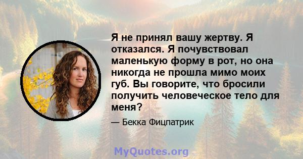 Я не принял вашу жертву. Я отказался. Я почувствовал маленькую форму в рот, но она никогда не прошла мимо моих губ. Вы говорите, что бросили получить человеческое тело для меня?