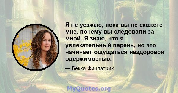 Я не уезжаю, пока вы не скажете мне, почему вы следовали за мной. Я знаю, что я увлекательный парень, но это начинает ощущаться нездоровой одержимостью.