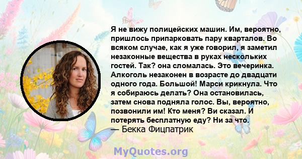 Я не вижу полицейских машин. Им, вероятно, пришлось припарковать пару кварталов. Во всяком случае, как я уже говорил, я заметил незаконные вещества в руках нескольких гостей. Так? она сломалась. Это вечеринка. Алкоголь