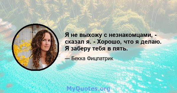 Я не выхожу с незнакомцами, - сказал я. - Хорошо, что я делаю. Я заберу тебя в пять.