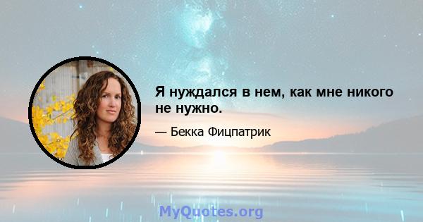 Я нуждался в нем, как мне никого не нужно.