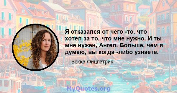 Я отказался от чего -то, что хотел за то, что мне нужно. И ты мне нужен, Ангел. Больше, чем я думаю, вы когда -либо узнаете.