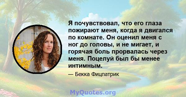 Я почувствовал, что его глаза пожирают меня, когда я двигался по комнате. Он оценил меня с ног до головы, и не мигает, и горячая боль прорвалась через меня. Поцелуй был бы менее интимным.