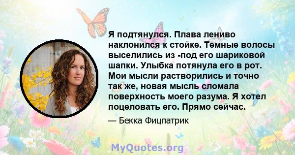 Я подтянулся. Плава лениво наклонился к стойке. Темные волосы выселились из -под его шариковой шапки. Улыбка потянула его в рот. Мои мысли растворились и точно так же, новая мысль сломала поверхность моего разума. Я