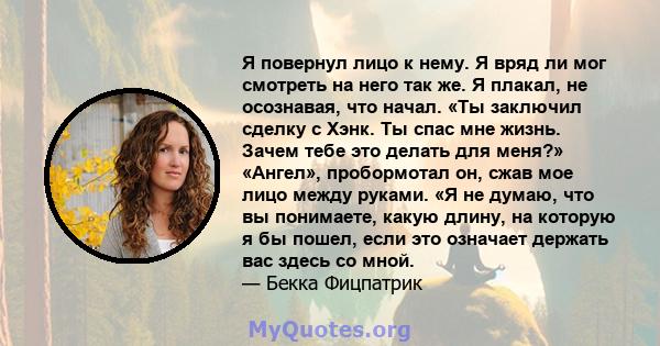 Я повернул лицо к нему. Я вряд ли мог смотреть на него так же. Я плакал, не осознавая, что начал. «Ты заключил сделку с Хэнк. Ты спас мне жизнь. Зачем тебе это делать для меня?» «Ангел», пробормотал он, сжав мое лицо