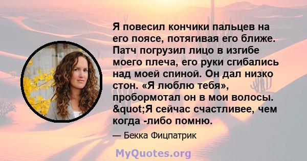 Я повесил кончики пальцев на его поясе, потягивая его ближе. Патч погрузил лицо в изгибе моего плеча, его руки сгибались над моей спиной. Он дал низко стон. «Я люблю тебя», пробормотал он в мои волосы. "Я сейчас