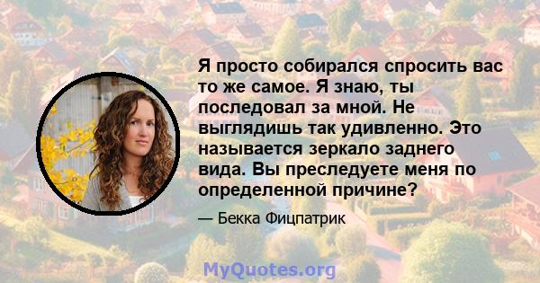 Я просто собирался спросить вас то же самое. Я знаю, ты последовал за мной. Не выглядишь так удивленно. Это называется зеркало заднего вида. Вы преследуете меня по определенной причине?