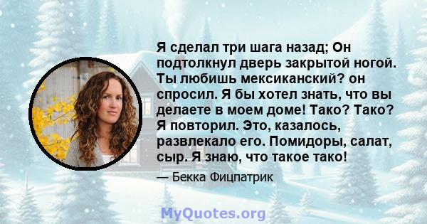 Я сделал три шага назад; Он подтолкнул дверь закрытой ногой. Ты любишь мексиканский? он спросил. Я бы хотел знать, что вы делаете в моем доме! Тако? Тако? Я повторил. Это, казалось, развлекало его. Помидоры, салат, сыр. 