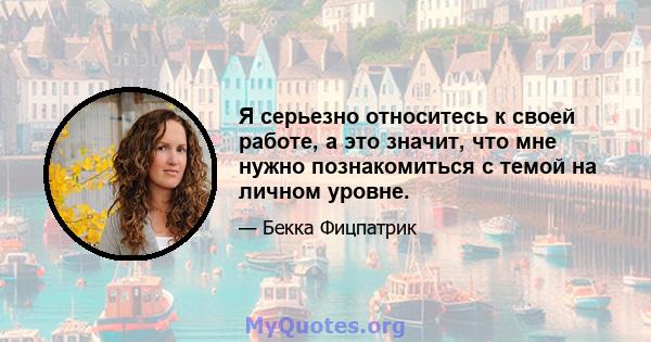 Я серьезно относитесь к своей работе, а это значит, что мне нужно познакомиться с темой на личном уровне.