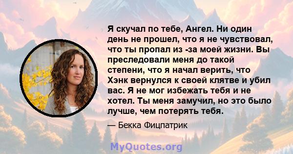 Я скучал по тебе, Ангел. Ни один день не прошел, что я не чувствовал, что ты пропал из -за моей жизни. Вы преследовали меня до такой степени, что я начал верить, что Хэнк вернулся к своей клятве и убил вас. Я не мог