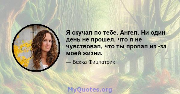 Я скучал по тебе, Ангел. Ни один день не прошел, что я не чувствовал, что ты пропал из -за моей жизни.