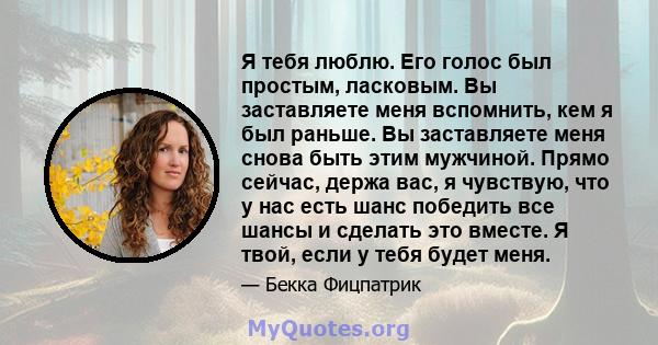 Я тебя люблю. Его голос был простым, ласковым. Вы заставляете меня вспомнить, кем я был раньше. Вы заставляете меня снова быть этим мужчиной. Прямо сейчас, держа вас, я чувствую, что у нас есть шанс победить все шансы и 