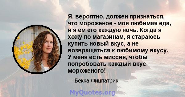 Я, вероятно, должен признаться, что мороженое - моя любимая еда, и я ем его каждую ночь. Когда я хожу по магазинам, я стараюсь купить новый вкус, а не возвращаться к любимому вкусу. У меня есть миссия, чтобы попробовать 