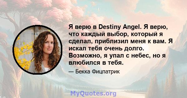 Я верю в Destiny Angel. Я верю, что каждый выбор, который я сделал, приблизил меня к вам. Я искал тебя очень долго. Возможно, я упал с небес, но я влюбился в тебя.