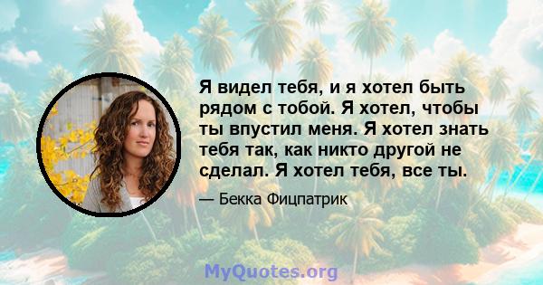 Я видел тебя, и я хотел быть рядом с тобой. Я хотел, чтобы ты впустил меня. Я хотел знать тебя так, как никто другой не сделал. Я хотел тебя, все ты.