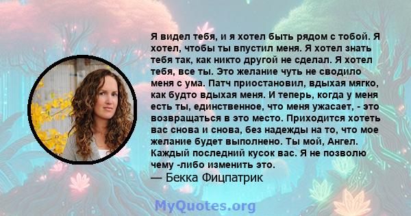 Я видел тебя, и я хотел быть рядом с тобой. Я хотел, чтобы ты впустил меня. Я хотел знать тебя так, как никто другой не сделал. Я хотел тебя, все ты. Это желание чуть не сводило меня с ума. Патч приостановил, вдыхая