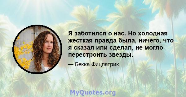 Я заботился о нас. Но холодная жесткая правда была, ничего, что я сказал или сделал, не могло перестроить звезды.