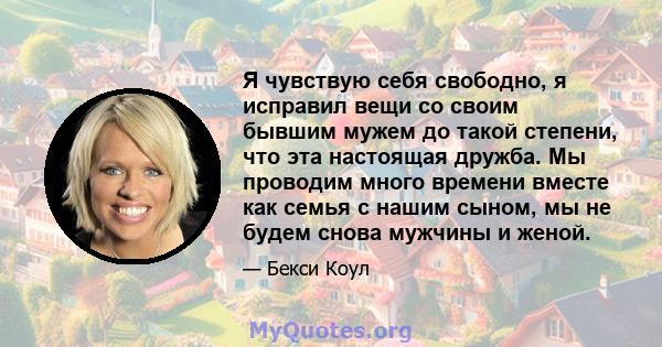 Я чувствую себя свободно, я исправил вещи со своим бывшим мужем до такой степени, что эта настоящая дружба. Мы проводим много времени вместе как семья с нашим сыном, мы не будем снова мужчины и женой.