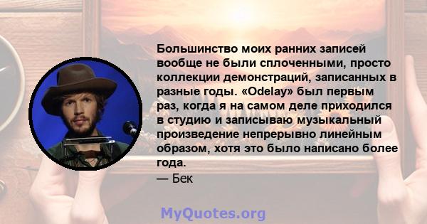 Большинство моих ранних записей вообще не были сплоченными, просто коллекции демонстраций, записанных в разные годы. «Odelay» был первым раз, когда я на самом деле приходился в студию и записываю музыкальный